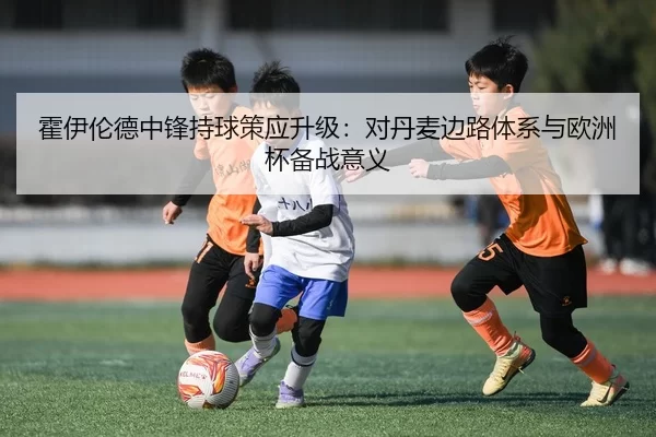 霍伊伦德中锋持球策应升级：对丹麦边路体系与欧洲杯备战意义